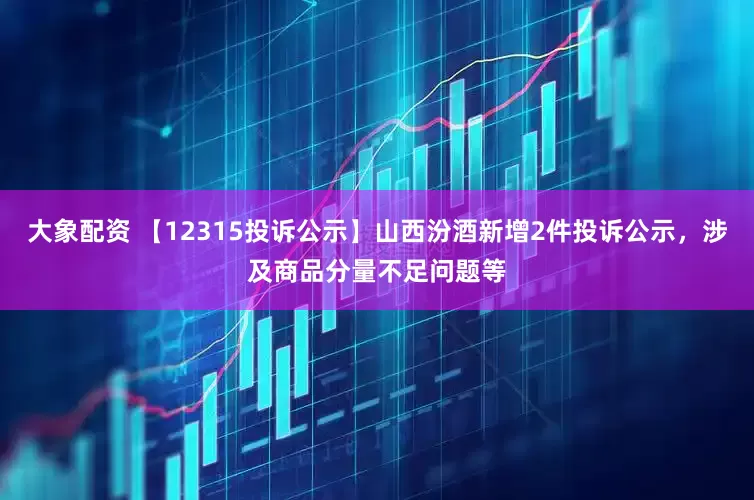 大象配资 【12315投诉公示】山西汾酒新增2件投诉公示，涉及商品分量不足问题等