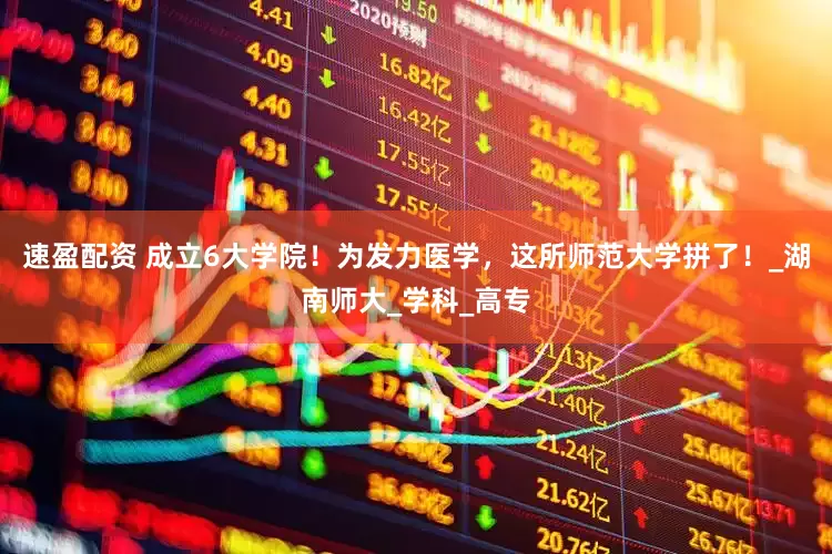 速盈配资 成立6大学院！为发力医学，这所师范大学拼了！_湖南师大_学科_高专