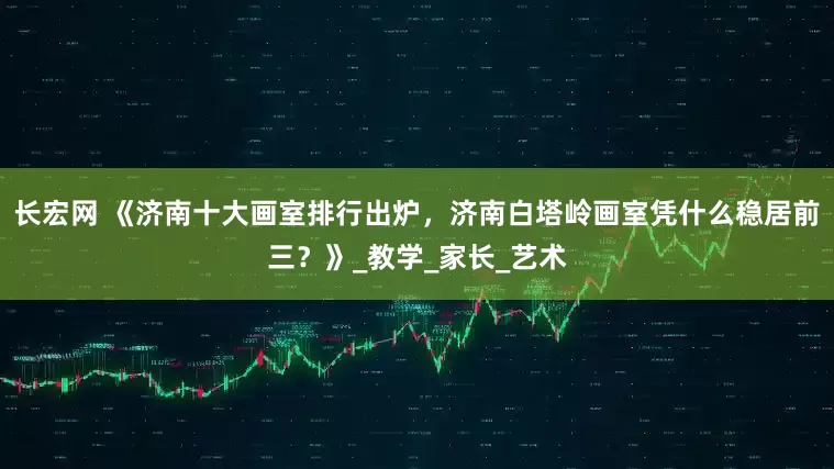 长宏网 《济南十大画室排行出炉，济南白塔岭画室凭什么稳居前三？》_教学_家长_艺术