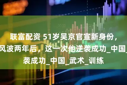 联富配资 51岁吴京官宣新身份，“伪爱国”风波两年后，这一次他逆袭成功_中国_武术_训练