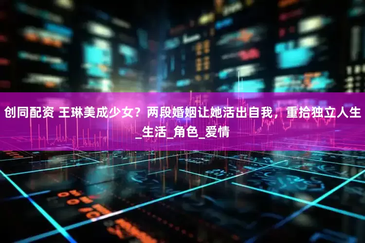 创同配资 王琳美成少女？两段婚姻让她活出自我，重拾独立人生_生活_角色_爱情
