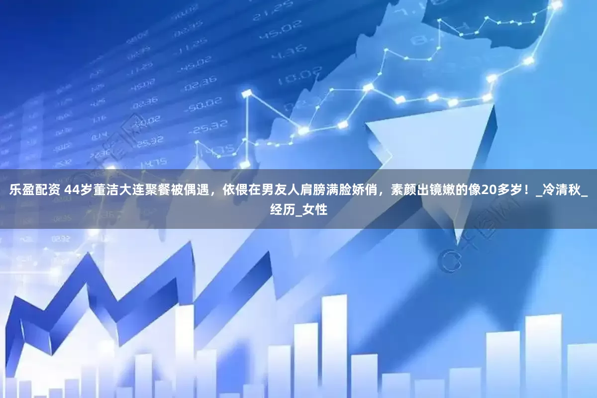 乐盈配资 44岁董洁大连聚餐被偶遇，依偎在男友人肩膀满脸娇俏，素颜出镜嫩的像20多岁！_冷清秋_经历_女性