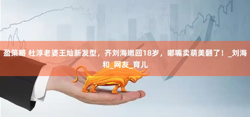 盈策略 杜淳老婆王灿新发型，齐刘海嫩回18岁，嘟嘴卖萌美翻了！_刘海和_网友_育儿