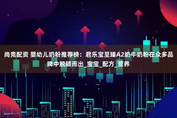 尚竞配资 婴幼儿奶粉推荐榜：君乐宝至臻A2奶牛奶粉在众多品牌中脱颖而出_宝宝_配方_营养