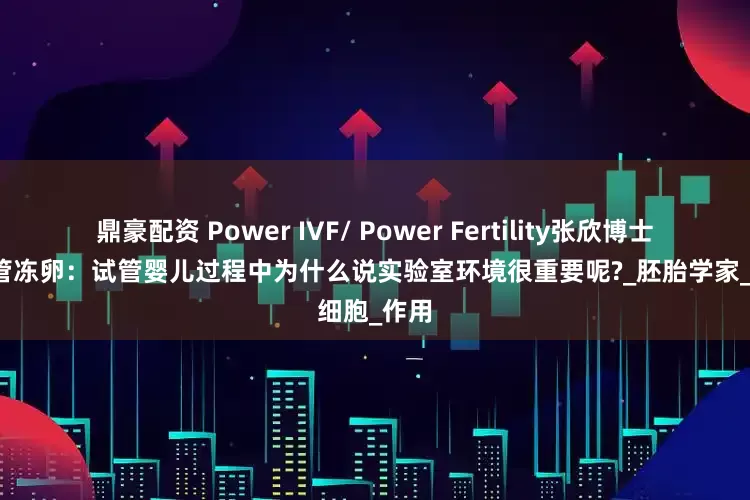 鼎豪配资 Power IVF/ Power Fertility张欣博士墨西哥试管冻卵：试管婴儿过程中为什么说实验室环境很重要呢?_胚胎学家_细胞_作用