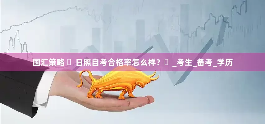 国汇策略 ‌日照自考合格率怎么样？‌_考生_备考_学历