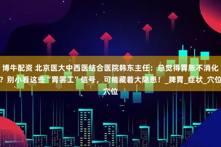 博牛配资 北京医大中西医结合医院韩东主任：总觉得胃胀不消化？别小看这些“胃罢工”信号，可能藏着大隐患！_脾胃_症状_穴位