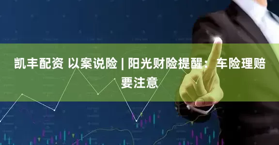 凯丰配资 以案说险 | 阳光财险提醒：车险理赔要注意