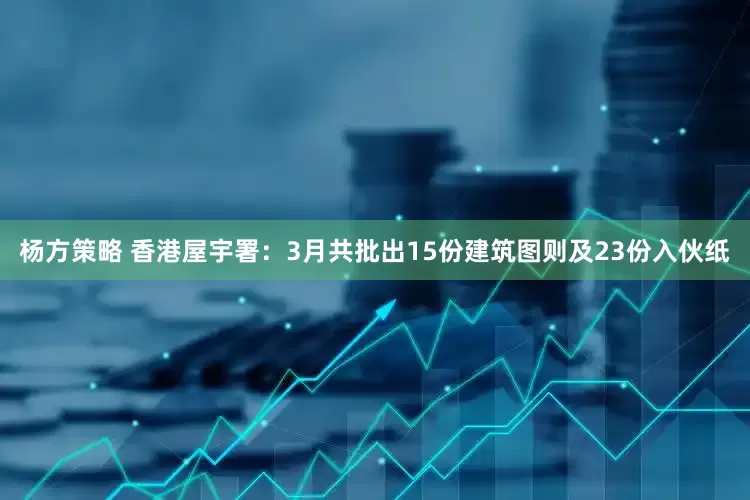 杨方策略 香港屋宇署：3月共批出15份建筑图则及23份入伙纸