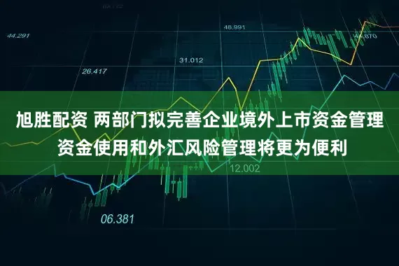 旭胜配资 两部门拟完善企业境外上市资金管理 资金使用和外汇风险管理将更为便利
