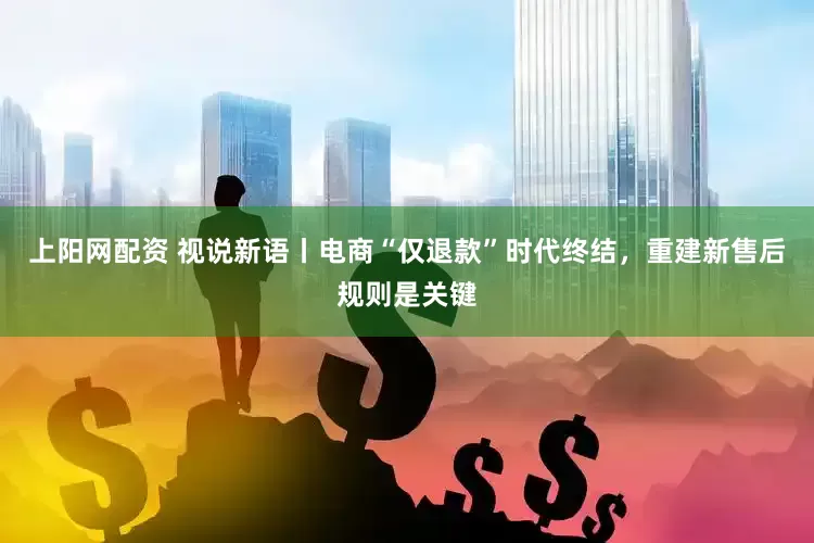 上阳网配资 视说新语丨电商“仅退款”时代终结，重建新售后规则是关键