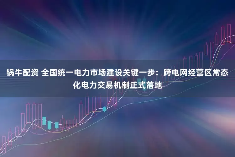 锅牛配资 全国统一电力市场建设关键一步：跨电网经营区常态化电力交易机制正式落地