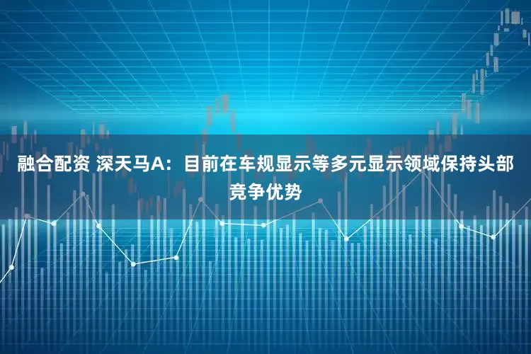 融合配资 深天马A：目前在车规显示等多元显示领域保持头部竞争优势