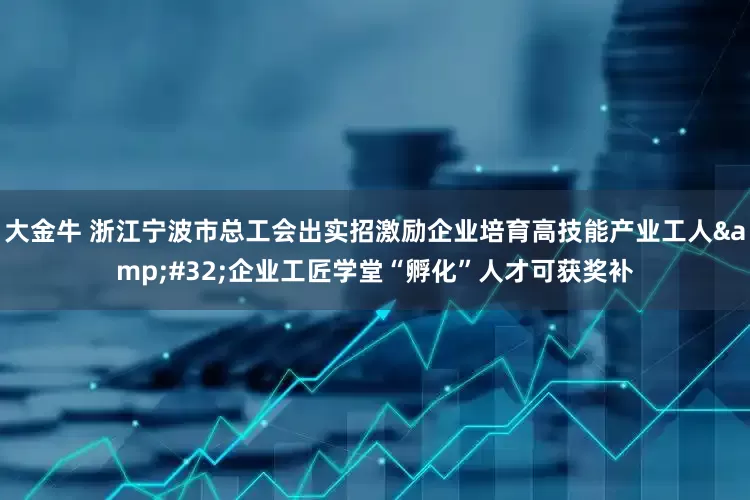 大金牛 浙江宁波市总工会出实招激励企业培育高技能产业工人&#32;企业工匠学堂“孵化”人才可获奖补