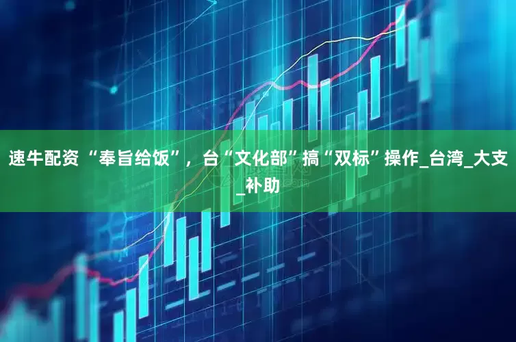 速牛配资 “奉旨给饭”，台“文化部”搞“双标”操作_台湾_大支_补助