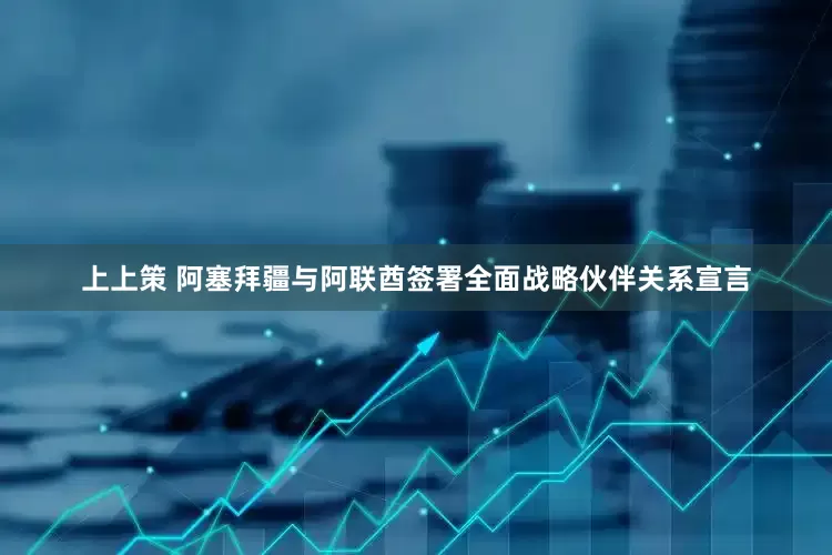 上上策 阿塞拜疆与阿联酋签署全面战略伙伴关系宣言