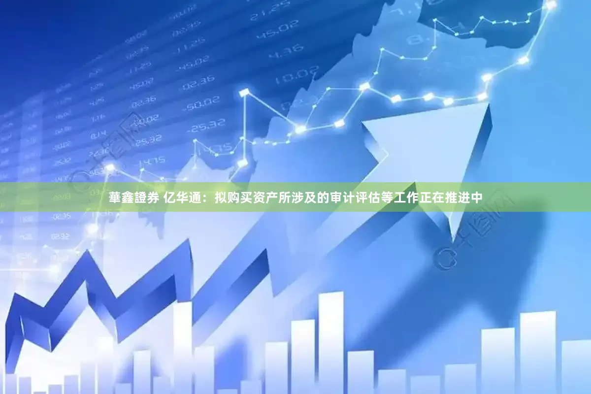 華鑫證券 亿华通：拟购买资产所涉及的审计评估等工作正在推进中