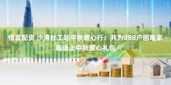 恒富配资 沙湾社工站中秋暖心行：共为388户困难家庭送上中秋爱心礼包