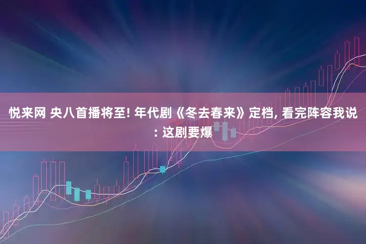 悦来网 央八首播将至! 年代剧《冬去春来》定档, 看完阵容我说: 这剧要爆